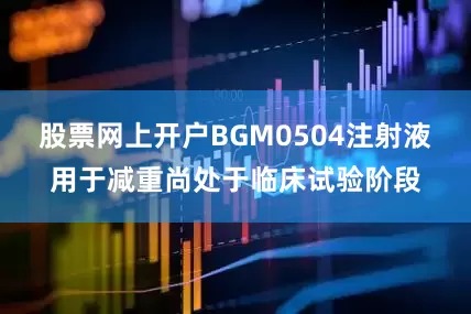 股票网上开户BGM0504注射液用于减重尚处于临床试验阶段