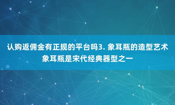 认购返佣金有正规的平台吗3. 象耳瓶的造型艺术象耳瓶是宋代经典器型之一