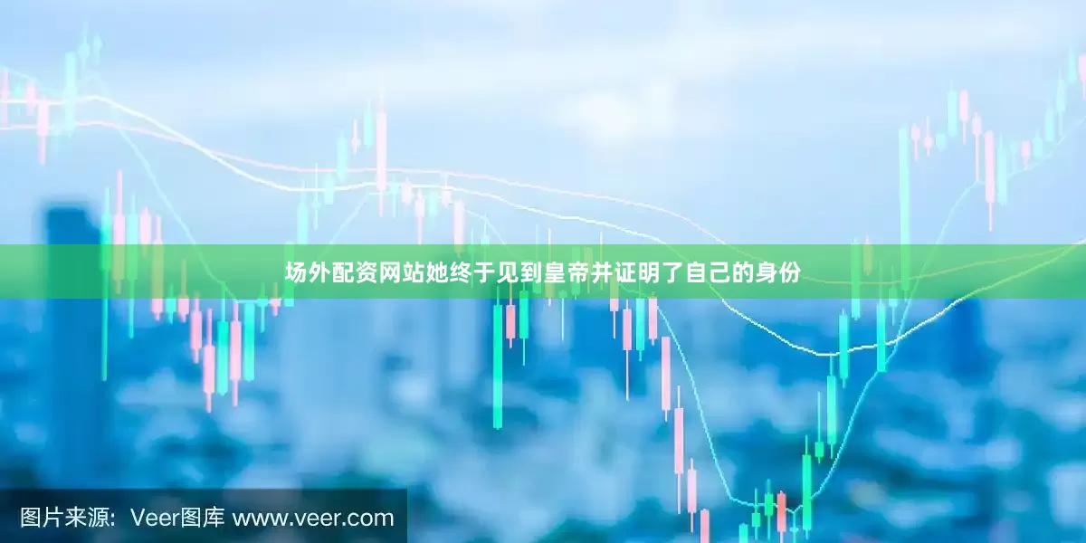 场外配资网站她终于见到皇帝并证明了自己的身份